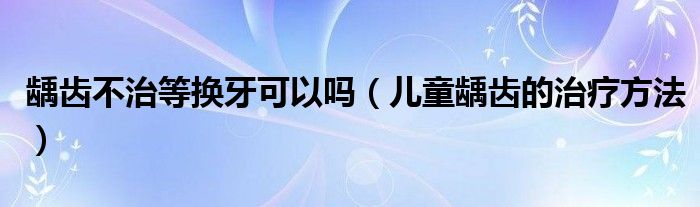 齲齒不治等換牙可以嗎（兒童齲齒的治療方法）