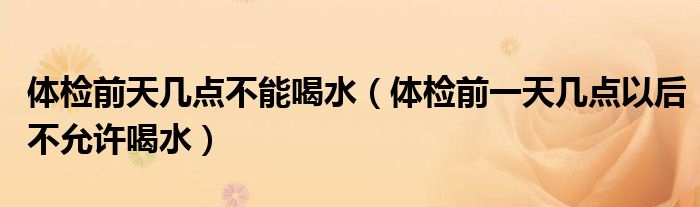 體檢前天幾點(diǎn)不能喝水（體檢前一天幾點(diǎn)以后不允許喝水）