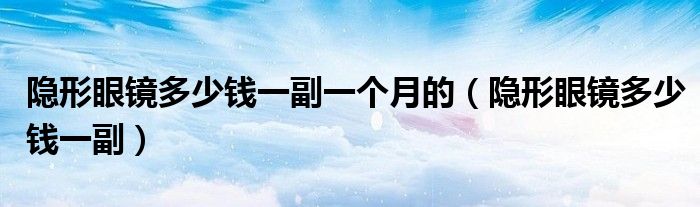 隱形眼鏡多少錢(qián)一副一個(gè)月的（隱形眼鏡多少錢(qián)一副）