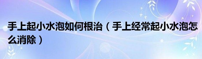 手上起小水泡如何根治（手上經(jīng)常起小水泡怎么消除）