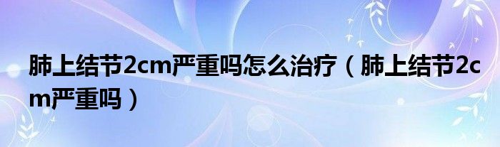 肺上結(jié)節(jié)2cm嚴(yán)重嗎怎么治療（肺上結(jié)節(jié)2cm嚴(yán)重嗎）