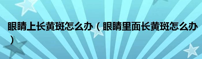 眼睛上長黃斑怎么辦（眼睛里面長黃斑怎么辦）