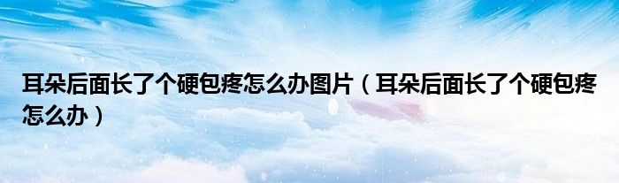 耳朵后面長了個硬包疼怎么辦圖片（耳朵后面長了個硬包疼怎么辦）