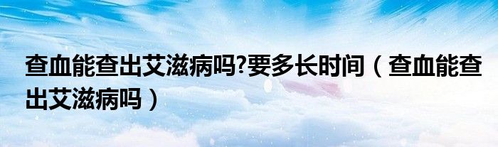 查血能查出艾滋病嗎?要多長時間（查血能查出艾滋病嗎）