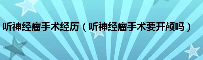 聽(tīng)神經(jīng)瘤手術(shù)經(jīng)歷（聽(tīng)神經(jīng)瘤手術(shù)要開(kāi)顱嗎）