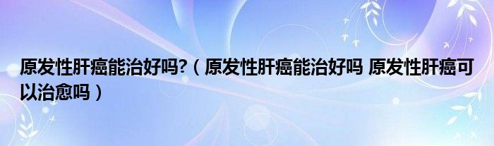 原發(fā)性肝癌能治好嗎?（原發(fā)性肝癌能治好嗎 原發(fā)性肝癌可以治愈嗎）