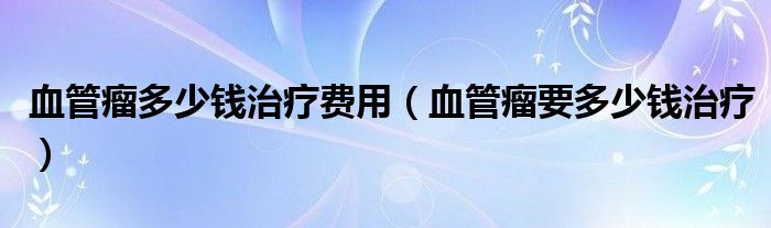 血管瘤多少錢(qián)治療費(fèi)用（血管瘤要多少錢(qián)治療）