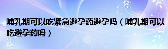 哺乳期可以吃緊急避孕藥避孕嗎（哺乳期可以吃避孕藥嗎）