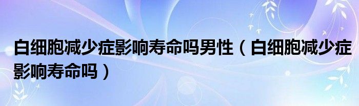 白細(xì)胞減少癥影響壽命嗎男性（白細(xì)胞減少癥影響壽命嗎）