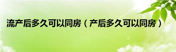 流產(chǎn)后多久可以同房（產(chǎn)后多久可以同房）