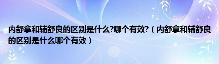 內(nèi)舒拿和輔舒良的區(qū)別是什么?哪個(gè)有效?（內(nèi)舒拿和輔舒良的區(qū)別是什么哪個(gè)有效）