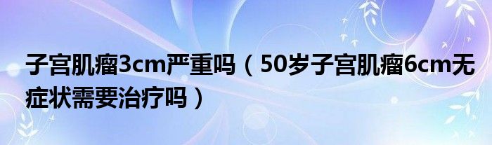 子宮肌瘤3cm嚴(yán)重嗎（50歲子宮肌瘤6cm無(wú)癥狀需要治療嗎）