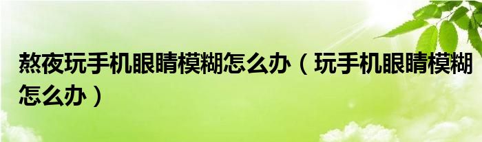 熬夜玩手機眼睛模糊怎么辦（玩手機眼睛模糊怎么辦）