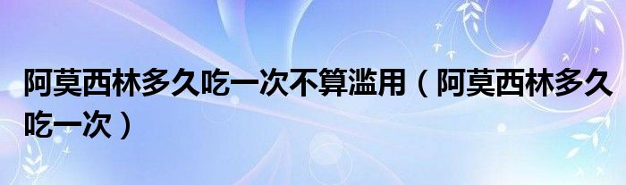 阿莫西林多久吃一次不算濫用（阿莫西林多久吃一次）