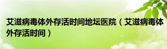 艾滋病毒體外存活時(shí)間地壇醫(yī)院（艾滋病毒體外存活時(shí)間）