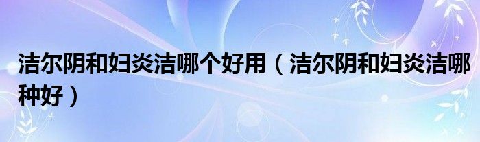 潔爾陰和婦炎潔哪個(gè)好用（潔爾陰和婦炎潔哪種好）