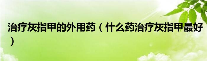 治療灰指甲的外用藥（什么藥治療灰指甲最好）