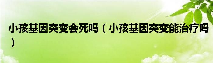 小孩基因突變會(huì)死嗎（小孩基因突變能治療嗎）