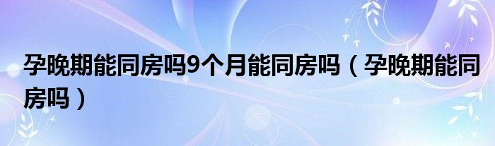 孕晚期能同房嗎9個月能同房嗎（孕晚期能同房嗎）