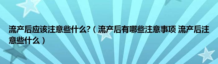 流產(chǎn)后應該注意些什么?（流產(chǎn)后有哪些注意事項 流產(chǎn)后注意些什么）