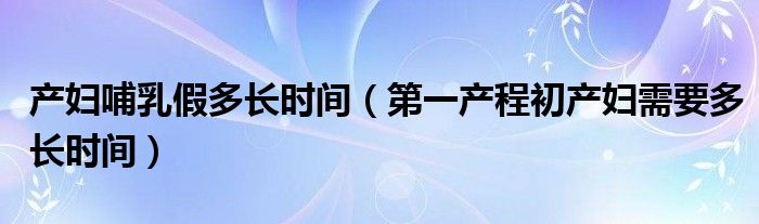 產(chǎn)婦哺乳假多長(zhǎng)時(shí)間（第一產(chǎn)程初產(chǎn)婦需要多長(zhǎng)時(shí)間）