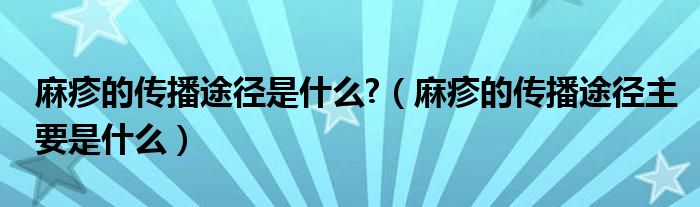 麻疹的傳播途徑是什么?（麻疹的傳播途徑主要是什么）