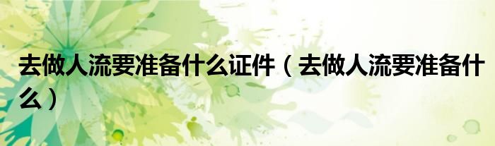 去做人流要準(zhǔn)備什么證件（去做人流要準(zhǔn)備什么）