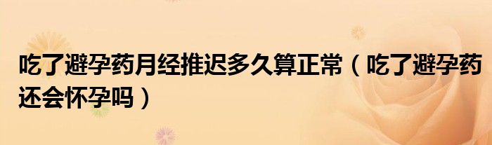 吃了避孕藥月經(jīng)推遲多久算正常（吃了避孕藥還會(huì)懷孕嗎）