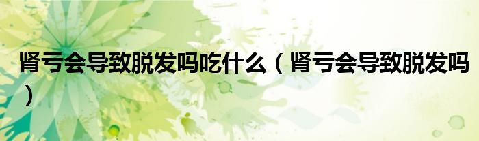 腎虧會導(dǎo)致脫發(fā)嗎吃什么（腎虧會導(dǎo)致脫發(fā)嗎）