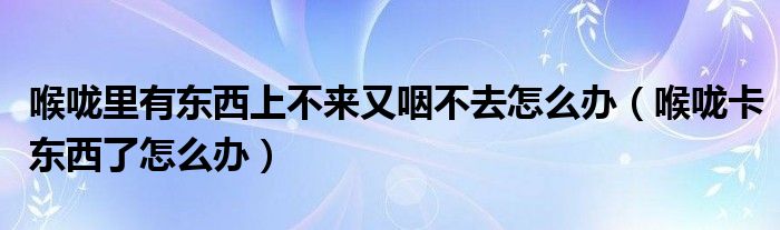 喉嚨里有東西上不來又咽不去怎么辦（喉嚨卡東西了怎么辦）