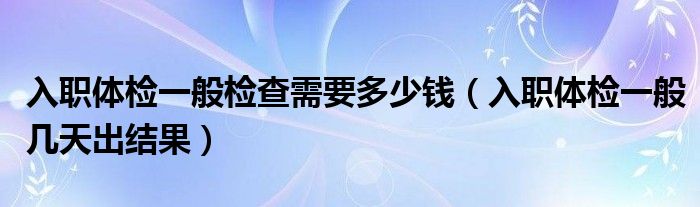 入職體檢一般檢查需要多少錢（入職體檢一般幾天出結(jié)果）