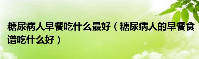 糖尿病人早餐吃什么最好（糖尿病人的早餐食譜吃什么好）