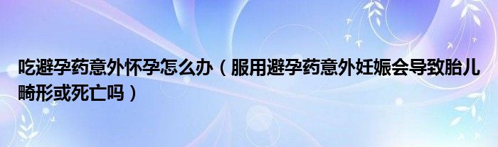 吃避孕藥意外懷孕怎么辦（服用避孕藥意外妊娠會(huì)導(dǎo)致胎兒畸形或死亡嗎）