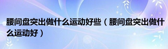 腰間盤突出做什么運(yùn)動好些（腰間盤突出做什么運(yùn)動好）