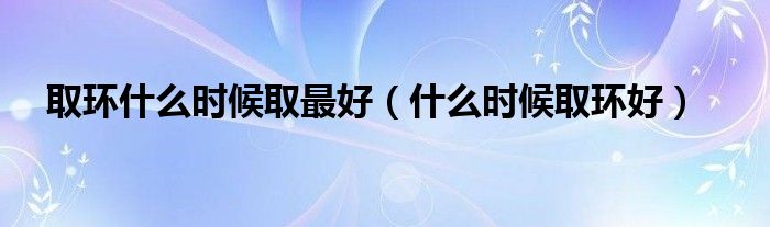 取環(huán)什么時候取最好（什么時候取環(huán)好）