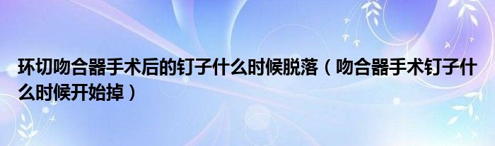 環(huán)切吻合器手術后的釘子什么時候脫落（吻合器手術釘子什么時候開始掉）