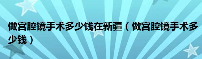 做宮腔鏡手術多少錢在新疆（做宮腔鏡手術多少錢）