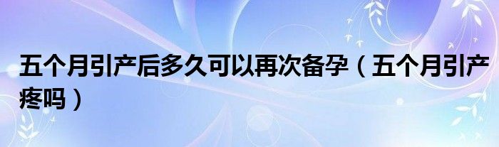 五個(gè)月引產(chǎn)后多久可以再次備孕（五個(gè)月引產(chǎn)疼嗎）