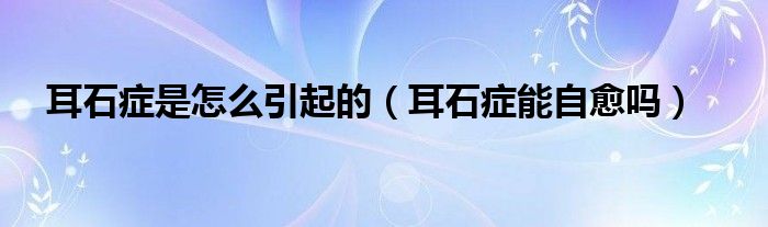 耳石癥是怎么引起的（耳石癥能自愈嗎）