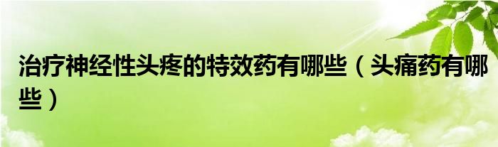 治療神經(jīng)性頭疼的特效藥有哪些（頭痛藥有哪些）