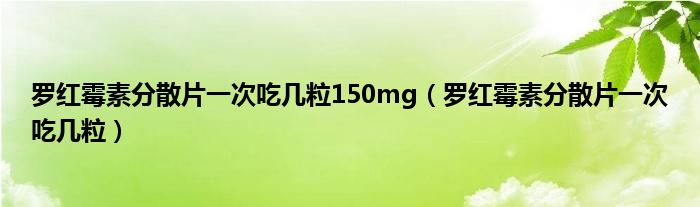 羅紅霉素分散片一次吃幾粒150mg（羅紅霉素分散片一次吃幾粒）