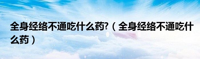 全身經(jīng)絡不通吃什么藥?（全身經(jīng)絡不通吃什么藥）