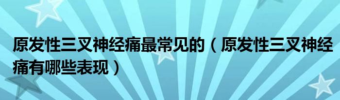 原發(fā)性三叉神經(jīng)痛最常見的（原發(fā)性三叉神經(jīng)痛有哪些表現(xiàn)）