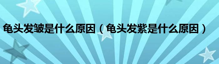 龜頭發(fā)皺是什么原因（龜頭發(fā)紫是什么原因）