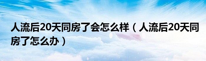 人流后20天同房了會(huì)怎么樣（人流后20天同房了怎么辦）