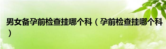 男女備孕前檢查掛哪個(gè)科（孕前檢查掛哪個(gè)科）