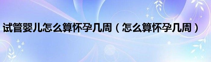 試管嬰兒怎么算懷孕幾周（怎么算懷孕幾周）