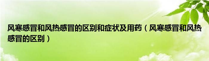 風(fēng)寒感冒和風(fēng)熱感冒的區(qū)別和癥狀及用藥（風(fēng)寒感冒和風(fēng)熱感冒的區(qū)別）