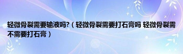 輕微骨裂需要輸液嗎?（輕微骨裂需要打石膏嗎 輕微骨裂需不需要打石膏）