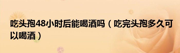 吃頭孢48小時后能喝酒嗎（吃完頭孢多久可以喝酒）